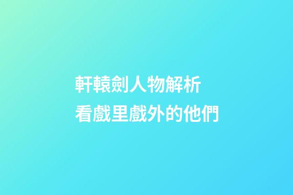 軒轅劍人物解析 看戲里戲外的他們